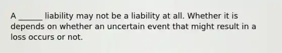 A ______ liability may not be a liability at all. Whether it is depends on whether an uncertain event that might result in a loss occurs or not.