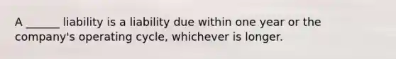 A ______ liability is a liability due within one year or the company's operating cycle, whichever is longer.