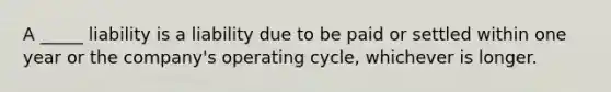 A _____ liability is a liability due to be paid or settled within one year or the company's operating cycle, whichever is longer.