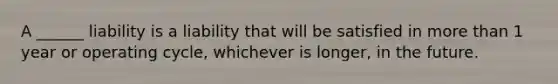 A ______ liability is a liability that will be satisfied in more than 1 year or operating cycle, whichever is longer, in the future.