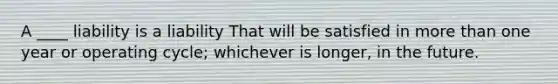 A ____ liability is a liability That will be satisfied in more than one year or operating cycle; whichever is longer, in the future.