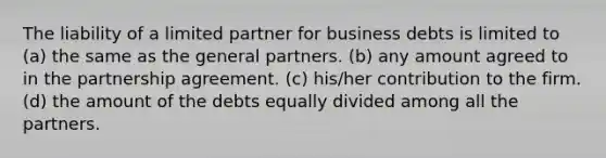 The liability of a limited partner for business debts is limited to (a) the same as the general partners. (b) any amount agreed to in the partnership agreement. (c) his/her contribution to the firm. (d) the amount of the debts equally divided among all the partners.