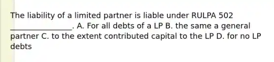 The liability of a limited partner is liable under RULPA 502 ________________. A. For all debts of a LP B. the same a general partner C. to the extent contributed capital to the LP D. for no LP debts