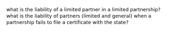 what is the liability of a limited partner in a limited partnership? what is the liability of partners (limited and general) when a partnership fails to file a certificate with the state?