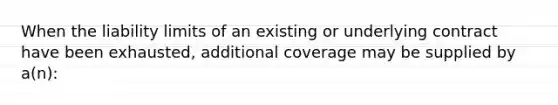 When the liability limits of an existing or underlying contract have been exhausted, additional coverage may be supplied by a(n):