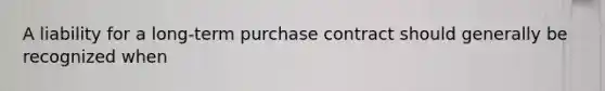 A liability for a long-term purchase contract should generally be recognized when