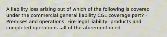 A liability loss arising out of which of the following is covered under the commercial general liability CGL coverage part? -Premises and operations -Fire-legal liability -products and completed operations -all of the aforementioned