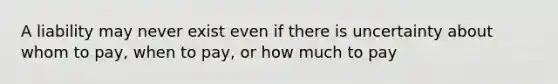 A liability may never exist even if there is uncertainty about whom to pay, when to pay, or how much to pay