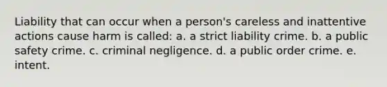 Liability that can occur when a person's careless and inattentive actions cause harm is called: a. a strict liability crime. b. a public safety crime. c. criminal negligence. d. a public order crime. e. intent.