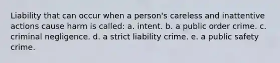 Liability that can occur when a person's careless and inattentive actions cause harm is called: a. ​intent. b. a ​public order crime. c. ​criminal negligence. d. ​a strict liability crime. e. ​a public safety crime.