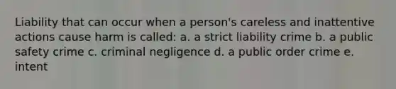 Liability that can occur when a person's careless and inattentive actions cause harm is called: a. a strict liability crime b. a public safety crime c. criminal negligence d. a public order crime e. intent