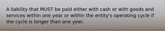 A liability that MUST be paid either with cash or with goods and services within one year or within the entity's operating cycle if the cycle is longer than one year.