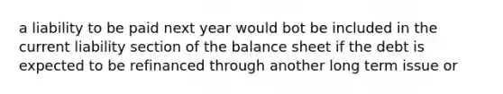 a liability to be paid next year would bot be included in the current liability section of the balance sheet if the debt is expected to be refinanced through another long term issue or