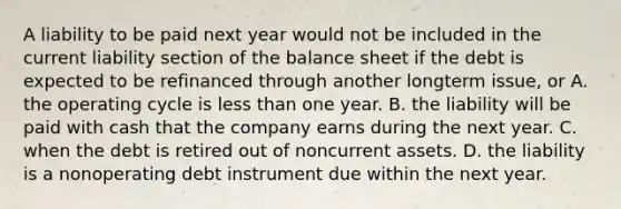 A liability to be paid next year would not be included in the current liability section of the balance sheet if the debt is expected to be refinanced through another longterm issue, or A. the operating cycle is less than one year. B. the liability will be paid with cash that the company earns during the next year. C. when the debt is retired out of noncurrent assets. D. the liability is a nonoperating debt instrument due within the next year.