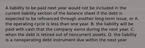 A liability to be paid next year would not be included in the current liability section of the balance sheet if the debt is expected to be refinanced through another long-term issue, or A. the operating cycle is less than one year. B. the liability will be paid with cash that the company earns during the next year. C. when the debt is retired out of noncurrent assets. D. the liability is a nonoperating debt instrument due within the next year