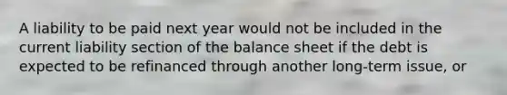 A liability to be paid next year would not be included in the current liability section of the balance sheet if the debt is expected to be refinanced through another long-term issue, or