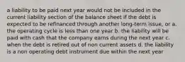 a liability to be paid next year would not be included in the current liability section of the balance sheet if the debt is expected to be refinanced through another long-term issue, or a. the operating cycle is less than one year b. the liability will be paid with cash that the company earns during the next year c. when the debt is retired out of non current assets d. the liability is a non operating debt instrument due within the next year