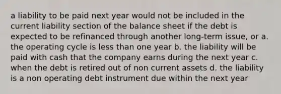 a liability to be paid next year would not be included in the current liability section of the balance sheet if the debt is expected to be refinanced through another long-term issue, or a. the operating cycle is less than one year b. the liability will be paid with cash that the company earns during the next year c. when the debt is retired out of non current assets d. the liability is a non operating debt instrument due within the next year