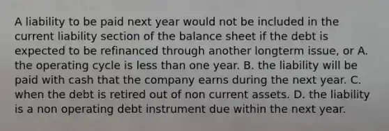 A liability to be paid next year would not be included in the current liability section of the balance sheet if the debt is expected to be refinanced through another longterm issue, or A. the operating cycle is less than one year. B. the liability will be paid with cash that the company earns during the next year. C. when the debt is retired out of non current assets. D. the liability is a non operating debt instrument due within the next year.