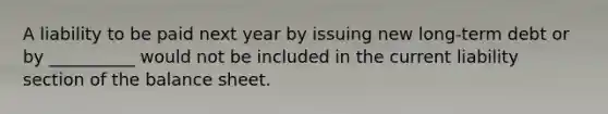 A liability to be paid next year by issuing new long-term debt or by __________ would not be included in the current liability section of the balance sheet.