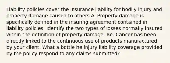 Liability policies cover the insurance liability for bodily injury and property damage caused to others A. Property damage is specifically defined in the insuring agreement contained in liability policies. Identify the two types of losses normally insured within the definition of property damage. Be. Cancer has been directly linked to the continuous use of products manufactured by your client. What a bottle he injury liability coverage provided by the policy respond to any claims submitted?