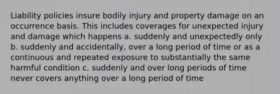 Liability policies insure bodily injury and property damage on an occurrence basis. This includes coverages for unexpected injury and damage which happens a. suddenly and unexpectedly only b. suddenly and accidentally, over a long period of time or as a continuous and repeated exposure to substantially the same harmful condition c. suddenly and over long periods of time never covers anything over a long period of time