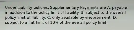 Under Liability policies, Supplementary Payments are A. payable in addition to the policy limit of liability. B. subject to the overall policy limit of liability. C. only available by endorsement. D. subject to a flat limit of 10% of the overall policy limit.