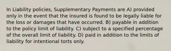 In Liability policies, Supplementary Payments are A) provided only in the event that the insured is found to be legally liable for the loss or damages that have occurred. B) payable in addition to the policy limit of liability. C) subject to a specified percentage of the overall limit of liability. D) paid in addition to the limits of liability for intentional torts only.