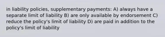 in liability policies, supplementary payments: A) always have a separate limit of liability B) are only available by endorsement C) reduce the policy's limit of liability D) are paid in addition to the policy's limit of liability