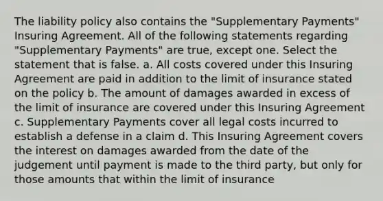 The liability policy also contains the "Supplementary Payments" Insuring Agreement. All of the following statements regarding "Supplementary Payments" are true, except one. Select the statement that is false. a. All costs covered under this Insuring Agreement are paid in addition to the limit of insurance stated on the policy b. The amount of damages awarded in excess of the limit of insurance are covered under this Insuring Agreement c. Supplementary Payments cover all legal costs incurred to establish a defense in a claim d. This Insuring Agreement covers the interest on damages awarded from the date of the judgement until payment is made to the third party, but only for those amounts that within the limit of insurance