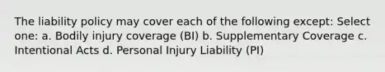 The liability policy may cover each of the following except: Select one: a. Bodily injury coverage (BI) b. Supplementary Coverage c. Intentional Acts d. Personal Injury Liability (PI)