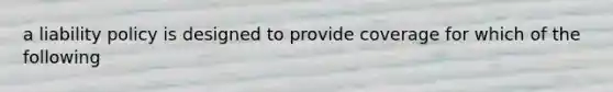 a liability policy is designed to provide coverage for which of the following