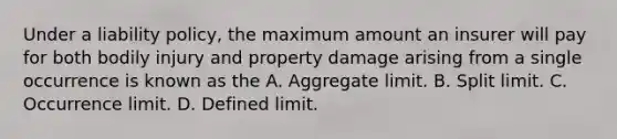 Under a liability policy, the maximum amount an insurer will pay for both bodily injury and property damage arising from a single occurrence is known as the A. Aggregate limit. B. Split limit. C. Occurrence limit. D. Defined limit.