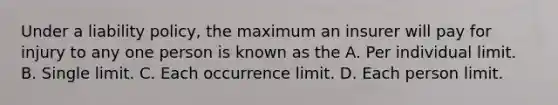 Under a liability policy, the maximum an insurer will pay for injury to any one person is known as the A. Per individual limit. B. Single limit. C. Each occurrence limit. D. Each person limit.