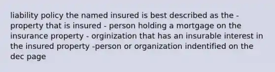 liability policy the named insured is best described as the -property that is insured - person holding a mortgage on the insurance property - orginization that has an insurable interest in the insured property -person or organization indentified on the dec page