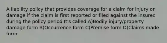 A liability policy that provides coverage for a claim for injury or damage if the claim is first reported or filed against the insured during the policy period It's called A)Bodily injury/property damage form B)Occurrence form C)Premise form D)Claims made form