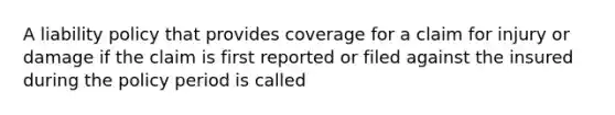 A liability policy that provides coverage for a claim for injury or damage if the claim is first reported or filed against the insured during the policy period is called