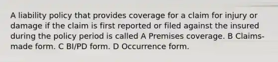 A liability policy that provides coverage for a claim for injury or damage if the claim is first reported or filed against the insured during the policy period is called A Premises coverage. B Claims-made form. C BI/PD form. D Occurrence form.