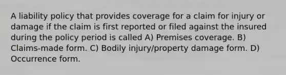 A liability policy that provides coverage for a claim for injury or damage if the claim is first reported or filed against the insured during the policy period is called A) Premises coverage. B) Claims-made form. C) Bodily injury/property damage form. D) Occurrence form.