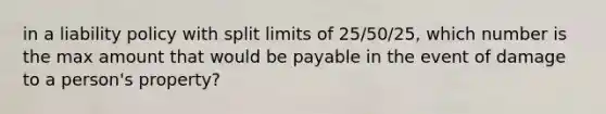 in a liability policy with split limits of 25/50/25, which number is the max amount that would be payable in the event of damage to a person's property?