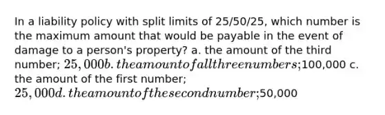 In a liability policy with split limits of 25/50/25, which number is the maximum amount that would be payable in the event of damage to a person's property? a. the amount of the third number; 25,000 b. the amount of all three numbers;100,000 c. the amount of the first number; 25,000 d. the amount of the second number;50,000