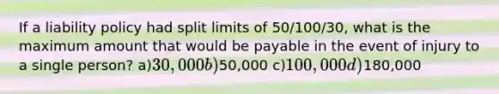 If a liability policy had split limits of 50/100/30, what is the maximum amount that would be payable in the event of injury to a single person? a)30,000 b)50,000 c)100,000 d)180,000