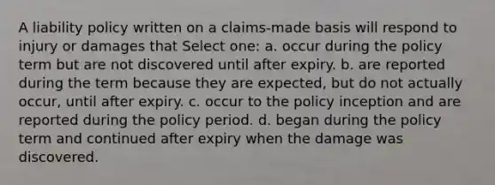 A liability policy written on a claims-made basis will respond to injury or damages that Select one: a. occur during the policy term but are not discovered until after expiry. b. are reported during the term because they are expected, but do not actually occur, until after expiry. c. occur to the policy inception and are reported during the policy period. d. began during the policy term and continued after expiry when the damage was discovered.