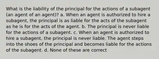 What is the liability of the principal for the actions of a subagent (an agent of an agent)? a. When an agent is authorized to hire a subagent, the principal is as liable for the acts of the subagent as he is for the acts of the agent. b. The principal is never liable for the actions of a subagent. c. When an agent is authorized to hire a subagent, the principal is never liable. The agent steps into the shoes of the principal and becomes liable for the actions of the subagent. d. None of these are correct