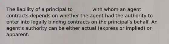 The liability of a principal to _______ with whom an agent contracts depends on whether the agent had the authority to enter into legally binding contracts on the principal's behalf. An agent's authority can be either actual (express or implied) or apparent.