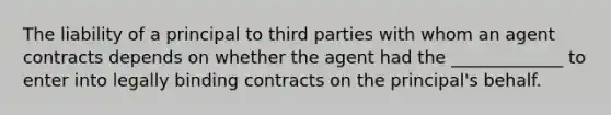 The liability of a principal to third parties with whom an agent contracts depends on whether the agent had the _____________ to enter into legally binding contracts on the principal's behalf.