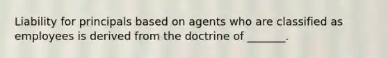 Liability for principals based on agents who are classified as employees is derived from the doctrine of _______.