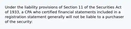 Under the liability provisions of Section 11 of the Securities Act of 1933, a CPA who certified <a href='https://www.questionai.com/knowledge/kFBJaQCz4b-financial-statements' class='anchor-knowledge'>financial statements</a> included in a registration statement generally will not be liable to a purchaser of the security: