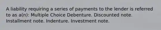 A liability requiring a series of payments to the lender is referred to as a(n): Multiple Choice Debenture. Discounted note. Installment note. Indenture. Investment note.