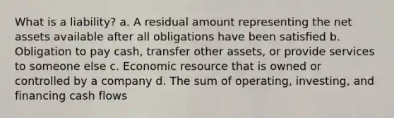 What is a liability? a. A residual amount representing the net assets available after all obligations have been satisﬁed b. Obligation to pay cash, transfer other assets, or provide services to someone else c. Economic resource that is owned or controlled by a company d. The sum of operating, investing, and financing cash flows